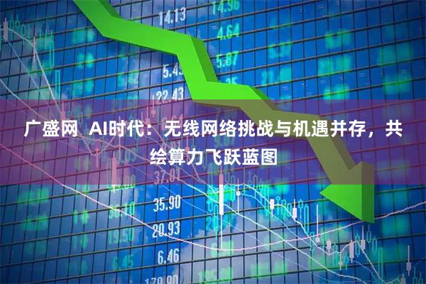 广盛网  AI时代：无线网络挑战与机遇并存，共绘算力飞跃蓝图