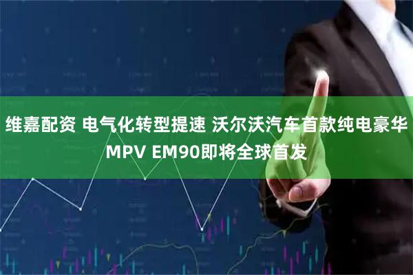 维嘉配资 电气化转型提速 沃尔沃汽车首款纯电豪华MPV EM90即将全球首发