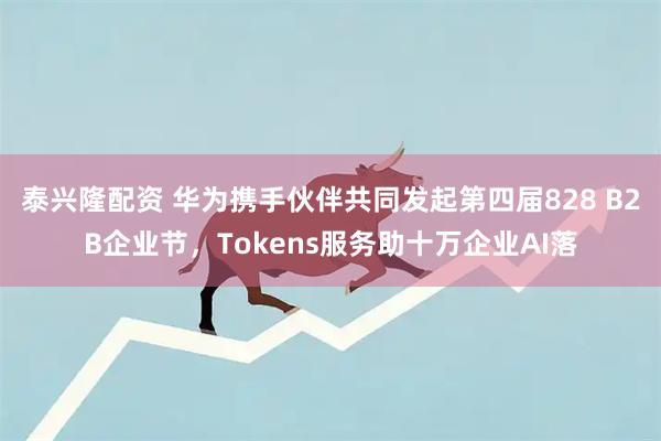 泰兴隆配资 华为携手伙伴共同发起第四届828 B2B企业节，Tokens服务助十万企业AI落