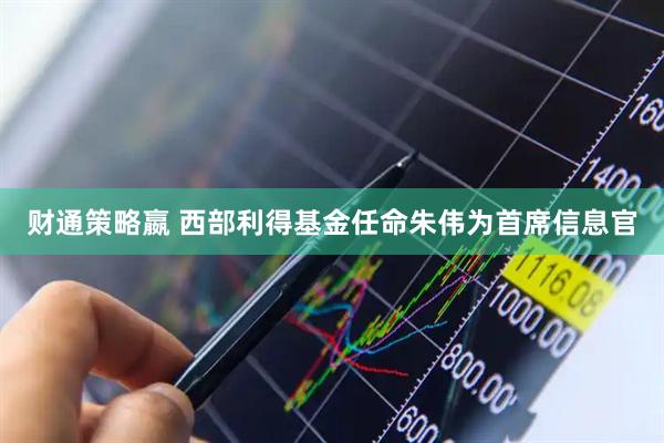 财通策略嬴 西部利得基金任命朱伟为首席信息官