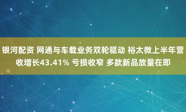 银河配资 网通与车载业务双轮驱动 裕太微上半年营收增长43.41% 亏损收窄 多款新品放量在即