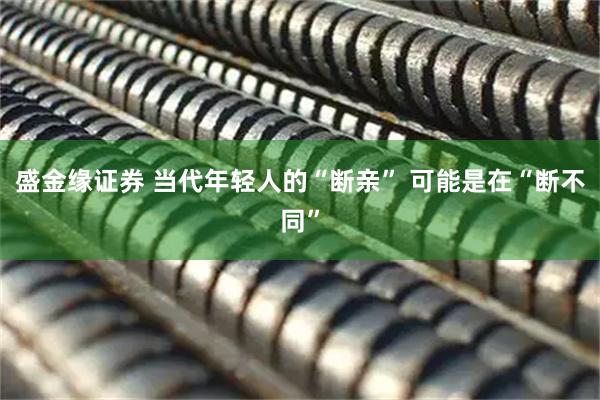 盛金缘证券 当代年轻人的“断亲” 可能是在“断不同”