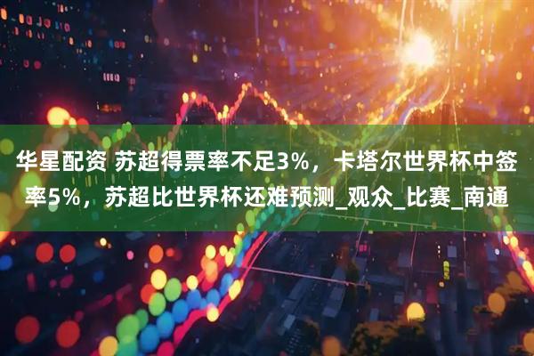 华星配资 苏超得票率不足3%，卡塔尔世界杯中签率5%，苏超比世界杯还难预测_观众_比赛_南通