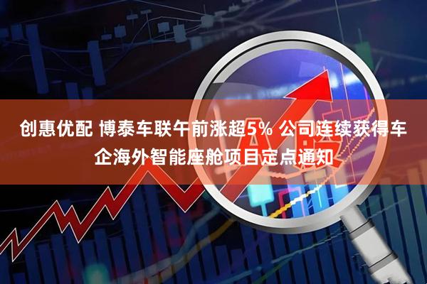 创惠优配 博泰车联午前涨超5% 公司连续获得车企海外智能座舱项目定点通知