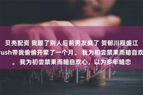 贝壳配资 我跟了别人后前男友疯了 贺郁川程盛江柔宋暖 高考前，crush带我偷偷开荤了一个月。 我为初尝禁果而暗自欢心，以为多年暗恋
