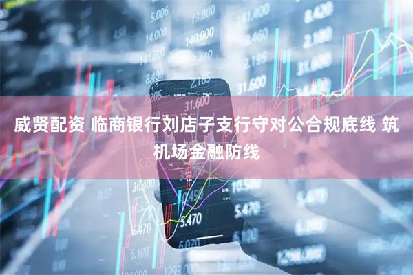 威贤配资 临商银行刘店子支行守对公合规底线 筑机场金融防线