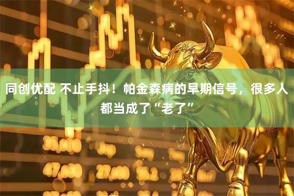 同创优配 不止手抖！帕金森病的早期信号，很多人都当成了“老了”