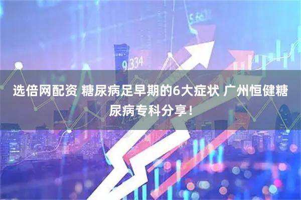 选倍网配资 糖尿病足早期的6大症状 广州恒健糖尿病专科分享！