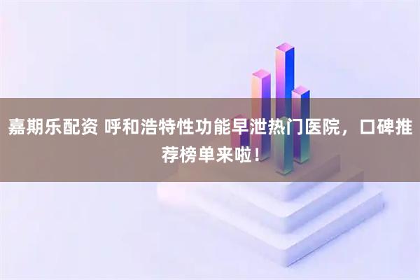 嘉期乐配资 呼和浩特性功能早泄热门医院,口碑推荐榜单来啦!