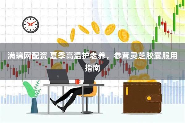 满璃网配资 夏季高温护老养，参茸灵芝胶囊服用指南