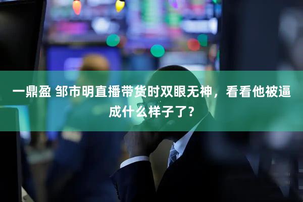 一鼎盈 邹市明直播带货时双眼无神，看看他被逼成什么样子了？